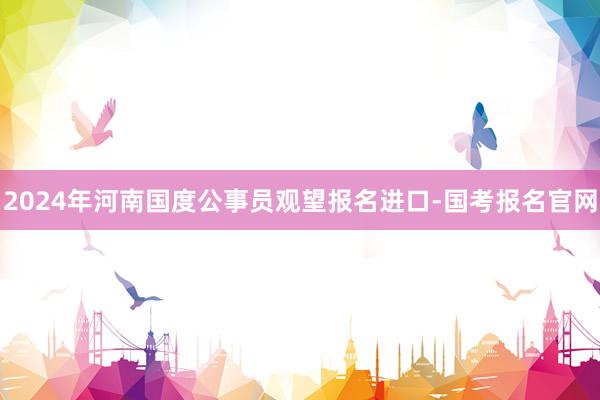 2024年河南国度公事员观望报名进口-国考报名官网
