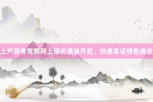 土产货考驾照网上报名通谈开启，快速拿证绿色通谈