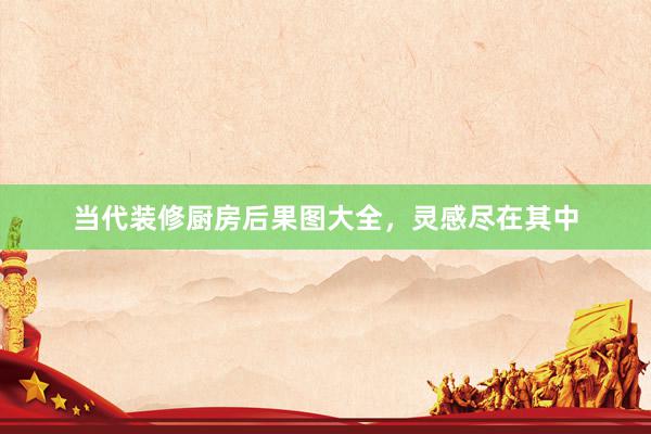 当代装修厨房后果图大全，灵感尽在其中